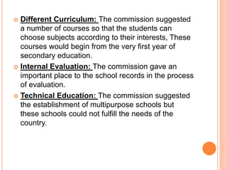  Different Curriculum: The commission suggested
a number of courses so that the students can
choose subjects according to their interests, These
courses would begin from the very first year of
secondary education.
 Internal Evaluation: The commission gave an
important place to the school records in the process
of evaluation.
 Technical Education: The commission suggested
the establishment of multipurpose schools but
these schools could not fulfill the needs of the
country.
 