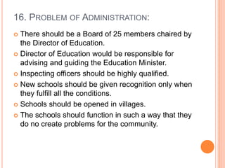 16. PROBLEM OF ADMINISTRATION:
 There should be a Board of 25 members chaired by
the Director of Education.
 Director of Education would be responsible for
advising and guiding the Education Minister.
 Inspecting officers should be highly qualified.
 New schools should be given recognition only when
they fulfill all the conditions.
 Schools should be opened in villages.
 The schools should function in such a way that they
do no create problems for the community.
 