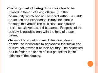 -Training in art of living: Individuals has to be
trained in the art of living efficiently in the
community which can not be learnt without suitable
education and experience. Education should
develop the virtues like discipline, cooperation,
social sensitiveness and tolerance. Progress of the
society is possible only with the help of these
virtues.
-Sense of true patriotism: Education should
enable the individuals to appreciate the social and
culture achievement of their country. The education
has to foster the sense of true patriotism in the
citizens of the country.
 