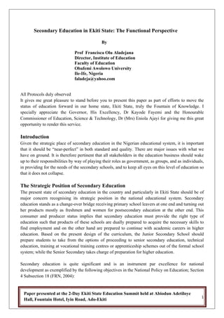 Secondary Education in Ekiti State: The Functional Perspective

                                              By

                              Prof Francisca Olu Aladejana
                              Director, Institute of Education
                              Faculty of Education
                              Obafemi Awolowo University
                              Ile-Ife, Nigeria
                              faladeja@yahoo.com


All Protocols duly observed
It gives me great pleasure to stand before you to present this paper as part of efforts to move the
status of education forward in our home state, Ekiti State, truly the Fountain of Knowledge. I
specially appreciate the Governor, His Excellency, Dr Kayode Fayemi and the Honourable
Commissioner of Education, Science & Technology, Dr (Mrs) Eniola Ajayi for giving me this great
opportunity to render this service.

Introduction
Given the strategic place of secondary education in the Nigerian educational system, it is important
that it should be “near-perfect” in both standard and quality. There are major issues with what we
have on ground. It is therefore pertinent that all stakeholders in the education business should wake
up to their responsibilities by way of playing their roles as government, as groups, and as individuals,
in providing for the needs of the secondary schools, and to keep all eyes on this level of education so
that it does not collapse.

The Strategic Position of Secondary Education
The present state of secondary education in the country and particularly in Ekiti State should be of
major concern recognising its strategic position in the national educational system. Secondary
education stands as a change-over bridge receiving primary school leavers at one end and turning out
her products mostly as freshmen and women for postsecondary education at the other end. This
consumer and producer status implies that secondary education must provide the right type of
education such that products of these schools are dually prepared to acquire the necessary skills to
find employment and on the other hand are prepared to continue with academic careers in higher
education. Based on the present design of the curriculum, the Junior Secondary School should
prepare students to take from the options of proceeding to senior secondary education, technical
education, training at vocational training centres or apprenticeship schemes out of the formal school
system; while the Senior Secondary takes charge of preparation for higher education.

Secondary education is quite significant and is an instrument par excellence for national
development as exemplified by the following objectives in the National Policy on Education; Section
4 Subsection 18 (FRN, 2004):


    Paper presented at the 2-Day Ekiti State Education Summit held at Abiodun Adetiloye
                                                                                                      !"
    Hall, Fountain Hotel, Iyin Road, Ado-Ekiti"
"
 
