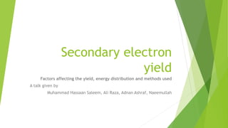 Secondary electron
yield
Factors affecting the yield, energy distribution and methods used
A talk given by
Muhammad Hassaan Saleem, Ali Raza, Adnan Ashraf, Naeemullah
 