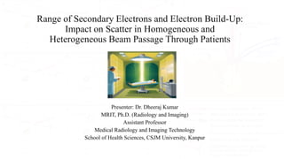 Range of Secondary Electrons and Electron Build-Up:
Impact on Scatter in Homogeneous and
Heterogeneous Beam Passage Through Patients
Presenter: Dr. Dheeraj Kumar
MRIT, Ph.D. (Radiology and Imaging)
Assistant Professor
Medical Radiology and Imaging Technology
School of Health Sciences, CSJM University, Kanpur
 