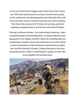I'm not sure it feels like the biggest open world in the series' history, 
but I think that's just because it's so easy to travel across quickly, 
and it's certainly the most densely packed with hedonistic thrills, stuff 
to buy and steal, random events and weirdoes who want something. 
Then there's the promise of GTA Online, the evolving, persistent 
multiplayer component due to land for free at the start of October. 
Packing in all those activities - from trash-diving to skydiving - hasn't 
impeded Rockstar's world-building either. Los Santos takes the basic 
geography of Los Angeles and files it down into something tight and 
entertaining to navigate, where every street has its own story etched 
in phony colonnades or chain-link fences and landmarks are lifted 
from real life (Grauman's Chinese, Chateau Marmont) or the silver 
screen (the house on stilts in Lethal Weapon 2 springs to mind), then 
woven together with practised ease. 
 