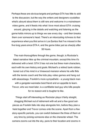Perhaps these are obvious targets and perhaps GTA has little to add 
to the discussion, but the way the writers and designers crystallise 
what's absurd about them is still rare and welcome in a mainstream 
video game, and it feeds into what I love most about GTA: cruising 
around, glorying in the details and watching and listening as the 
game holds mirrors up to things we see every day - and then breaks 
them over someone's head. There's an intoxicating richness to that 
experience when you first arrive in Los Santos that I've missed in the 
five long years since GTA 4, and the game bites just as sharply after 
30 hours. 
The main thoroughfare through the game, though, is Rockstar's 
latest narrative hike up the criminal mountain, except this time it's 
delivered with a twist: GTA 5 has not one but three main characters, 
each with his own history and goals. Michael's a retired bank robber, 
bored out of his mind in a Vinewood mansion where his wife flirts 
with the tennis coach and the kids play video games and hang out 
with sleazebags. Franklin's more sympathetic - a young black man 
with a gangster-wannabe best friend and an appetite to learn. 
Trevor, who we meet later, is a certifiable bad guy who kills people 
for no reason and is tougher to like. 
Things start off interesting as Rockstar plays it fairly straight, 
dragging Michael out of retirement with wit and a few good set-pieces 
as Franklin falls into step alongside him, before they plan a 
heist together and Trevor comes onto the scene. Apart from a few 
story-specific periods, you can switch between the three of them at 
any time by picking someone else on the character wheel. The 
camera zooms out into the sky, pans to their location and zooms in 
 