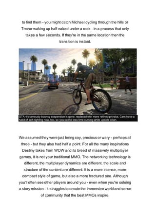 to find them - you might catch Michael cycling through the hills or 
Trevor waking up half-naked under a rock - in a process that only 
takes a few seconds. If they're in the same location then the 
transition is instant. 
GTA 4's famously bouncy suspension is gone, replaced with more refined physics. Cars have a 
habit of self-righting now, too, so you spend less time cursing while upside down. 
We assumed they were just being coy, precious or wary - perhaps all 
three - but they also had half a point. For all the many inspirations 
Destiny takes from WOW and its breed of massively multiplayer 
games, it is not your traditional MMO. The networking technology is 
different, the multiplayer dynamics are different, the scale and 
structure of the content are different. It is a more intense, more 
compact style of game, but also a more fractured one. Although 
you'll often see other players around you - even when you're soloing 
a story mission - it struggles to create the immersive world and sense 
of community that the best MMOs inspire. 
 