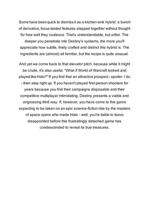 Some have been quick to dismiss it as a kitchen-sink hybrid: a bunch 
of derivative, focus-tested features slapped together without thought 
for how well they coalesce. That's understandable, but unfair. The 
deeper you penetrate into Destiny's systems, the more you'll 
appreciate how subtle, finely crafted and distinct this hybrid is. The 
ingredients are (almost) all familiar, but the recipe is quite unusual. 
And yet we come back to that elevator pitch, because while it might 
be crude, it's also useful. "What if World of Warcraft looked and 
played like Halo?" If you find that an attractive prospect - spoiler: I do 
- then step right up. If you haven't played first-person shooters for 
years because you find their campaigns disposable and their 
competitive multiplayer intimidating, Destiny presents a viable and 
engrossing third way. If, however, you have come to this game 
expecting to be taken on an epic science-fiction ride by the masters 
of space opera who made Halo - well, you're liable to leave 
disappointed before this frustratingly detached game has 
condescended to reveal its true treasures. 
 