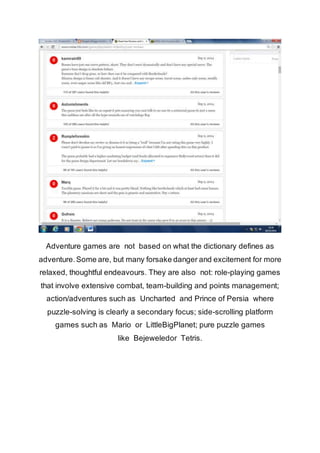 Adventure games are not based on what the dictionary defines as 
adventure. Some are, but many forsake danger and excitement for more 
relaxed, thoughtful endeavours. They are also not: role-playing games 
that involve extensive combat, team-building and points management; 
action/adventures such as Uncharted and Prince of Persia where 
puzzle-solving is clearly a secondary focus; side-scrolling platform 
games such as Mario or LittleBigPlanet; pure puzzle games 
like Bejeweledor Tetris. 
 