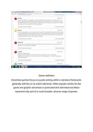 Genre definition 
Adventure games focus on puzzle solving within a narrative framework, 
generally with few or no action elements. Other popular names for this 
genre are graphic adventure or point-and-click adventure but these 
represent only part of a much broader, diverse range of games. 
 