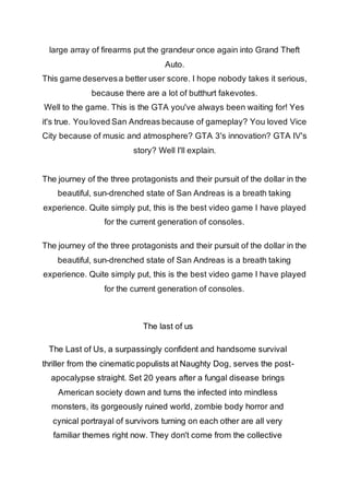 large array of firearms put the grandeur once again into Grand Theft 
Auto. 
This game deserves a better user score. I hope nobody takes it serious, 
because there are a lot of butthurt fakevotes. 
Well to the game. This is the GTA you've always been waiting for! Yes 
it's true. You loved San Andreas because of gameplay? You loved Vice 
City because of music and atmosphere? GTA 3's innovation? GTA IV's 
story? Well I'll explain. 
The journey of the three protagonists and their pursuit of the dollar in the 
beautiful, sun-drenched state of San Andreas is a breath taking 
experience. Quite simply put, this is the best video game I have played 
for the current generation of consoles. 
The journey of the three protagonists and their pursuit of the dollar in the 
beautiful, sun-drenched state of San Andreas is a breath taking 
experience. Quite simply put, this is the best video game I have played 
for the current generation of consoles. 
The last of us 
The Last of Us, a surpassingly confident and handsome survival 
thriller from the cinematic populists at Naughty Dog, serves the post-apocalypse 
straight. Set 20 years after a fungal disease brings 
American society down and turns the infected into mindless 
monsters, its gorgeously ruined world, zombie body horror and 
cynical portrayal of survivors turning on each other are all very 
familiar themes right now. They don't come from the collective 
 