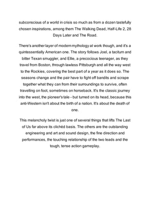 subconscious of a world in crisis so much as from a dozen tastefully 
chosen inspirations, among them The Walking Dead, Half-Life 2, 28 
Days Later and The Road. 
There's another layer of modern mythology at work though, and it's a 
quintessentially American one. The story follows Joel, a taciturn and 
bitter Texan smuggler, and Ellie, a precocious teenager, as they 
travel from Boston, through lawless Pittsburgh and all the way west 
to the Rockies, covering the best part of a year as it does so. The 
seasons change and the pair have to fight off bandits and scrape 
together what they can from their surroundings to survive, often 
travelling on foot, sometimes on horseback. It's the classic journey 
into the west, the pioneer's tale - but turned on its head, because this 
anti-Western isn't about the birth of a nation. It's about the death of 
one. 
This melancholy twist is just one of several things that lifts The Last 
of Us far above its clichéd basis. The others are the outstanding 
engineering and art and sound design, the fine direction and 
performances, the touching relationship of the two leads and the 
tough, tense action gameplay. 
 