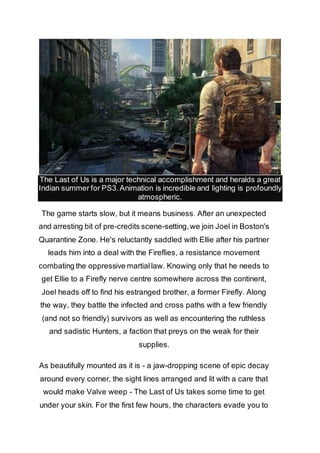 The Last of Us is a major technical accomplishment and heralds a great 
Indian summer for PS3. Animation is incredible and lighting is profoundly 
atmospheric. 
The game starts slow, but it means business. After an unexpected 
and arresting bit of pre-credits scene-setting, we join Joel in Boston's 
Quarantine Zone. He's reluctantly saddled with Ellie after his partner 
leads him into a deal with the Fireflies, a resistance movement 
combating the oppressive martial law. Knowing only that he needs to 
get Ellie to a Firefly nerve centre somewhere across the continent, 
Joel heads off to find his estranged brother, a former Firefly. Along 
the way, they battle the infected and cross paths with a few friendly 
(and not so friendly) survivors as well as encountering the ruthless 
and sadistic Hunters, a faction that preys on the weak for their 
supplies. 
As beautifully mounted as it is - a jaw-dropping scene of epic decay 
around every corner, the sight lines arranged and lit with a care that 
would make Valve weep - The Last of Us takes some time to get 
under your skin. For the first few hours, the characters evade you to 
 