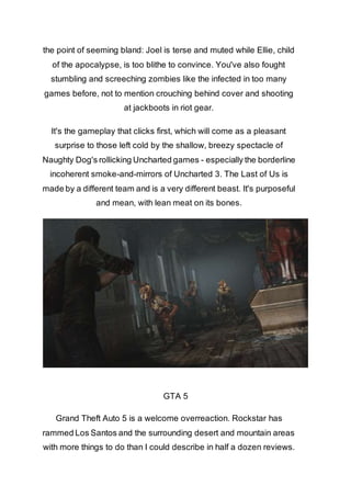 the point of seeming bland: Joel is terse and muted while Ellie, child 
of the apocalypse, is too blithe to convince. You've also fought 
stumbling and screeching zombies like the infected in too many 
games before, not to mention crouching behind cover and shooting 
at jackboots in riot gear. 
It's the gameplay that clicks first, which will come as a pleasant 
surprise to those left cold by the shallow, breezy spectacle of 
Naughty Dog's rollicking Uncharted games - especially the borderline 
incoherent smoke-and-mirrors of Uncharted 3. The Last of Us is 
made by a different team and is a very different beast. It's purposeful 
and mean, with lean meat on its bones. 
GTA 5 
Grand Theft Auto 5 is a welcome overreaction. Rockstar has 
rammed Los Santos and the surrounding desert and mountain areas 
with more things to do than I could describe in half a dozen reviews. 
 