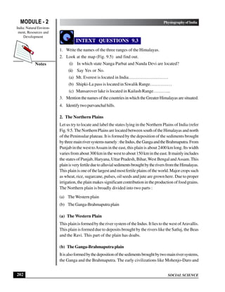 SOCIAL SCIENCE
MODULE - 2 Physiography of India
India: Natural Environ-
ment, Resources and
Development
202
Notes
INTEXT QUESTIONS 9.3
1. Write the names of the three ranges of the Himalayas.
2. Look at the map (Fig. 9.5) and find out.
(i) In which state Nanga Parbat and Nanda Devi are located?
(ii) Say Yes or No.
(a) Mt. Everest is located in India………………………
(b) Shipki-La pass is located in Siwalik Range……………
(c) Mansarover lake is located in Kailash Range………...
3. Mention the names of the countries in which the Greater Himalayas are situated.
4. Identifytwopurvanchalhills.
2. The Northern Plains
Let us try to locate and label the states lying in the Northern Plains of India (refer
Fig. 9.5. The Northern Plains are located between south of the Himalayas and north
of the Peninsular plateau. It is formed by the deposition of the sediments brought
bythreemainriversystemsnamely:theIndus,theGangaandtheBrahmaputra.From
Punjab in the west toAssam in the east, this plain is about 2400 km long. Its width
varies from about 300 km in the west to about 150 km in the east. It mainly includes
the states of Punjab, Haryana, Uttar Pradesh, Bihar,West Bengal andAssam.This
plainisveryfertileduetoalluvialsedimentsbroughtbytheriversfromtheHimalayas.
This plain is one of the largest and most fertile plains of the world. Major crops such
as wheat, rice, sugarcane, pulses, oil seeds and jute are grown here. Due to proper
irrigation, the plain makes significant contribution in the production of food grains.
The Northern plain is broadly divided into two parts :
(a) The Western plain
(b) The Ganga-Brahmaputra plain
(a) The Western Plain
This plain is formed by the river system of the Indus. It lies to the west ofAravallis.
This plain is formed due to deposits brought by the rivers like the Satluj, the Beas
and the Ravi. This part of the plain has doabs.
(b) The Ganga-Brahmaputra plain
Itisalsoformedbythedepositionofthesedimentsbroughtbytwomainriversystems,
the Ganga and the Brahmaputra. The early civilizations like Mohenjo-Daro and
 