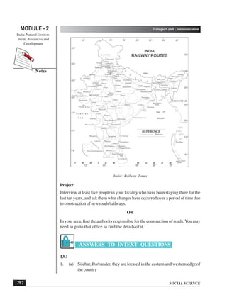 SOCIAL SCIENCE
MODULE - 2 TransportandCommunication
India: Natural Environ-
ment, Resources and
Development
292
Notes
India: Railway Zones
Project:
Interview at least five people in your locality who have been staying there for the
last ten years, and ask them what changes have occurred over a period of time due
to construction of new roads/railways.
OR
In your area, find the authority responsible for the construction of roads.You may
need to go to that office to find the details of it.
ANSWERS TO INTEXT QUESTIONS
13.1
1. (a) Silchar, Porbander, they are located in the eastern and western edge of
the country
 