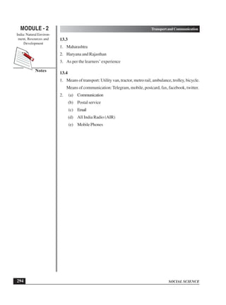 SOCIAL SCIENCE
MODULE - 2 TransportandCommunication
India: Natural Environ-
ment, Resources and
Development
294
Notes
13.3
1. Maharashtra
2. Haryana and Rajasthan
3. As per the learners’ experience
13.4
1. Means of transport: Utility van, tractor, metro rail, ambulance, trolley, bicycle.
Means of communication: Telegram, mobile, postcard, fax, facebook, twitter.
2. (a) Communication
(b) Postal service
(c) Email
(d) All India Radio (AIR)
(e) Mobile Phones
 