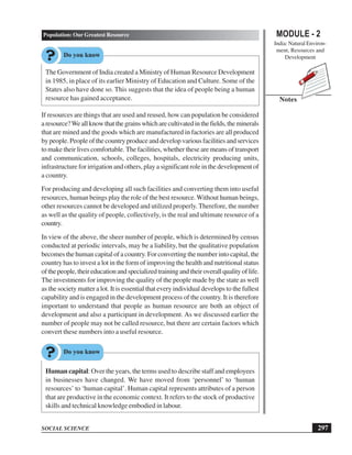 MODULE - 2
India: Natural Environ-
ment, Resources and
Development
297
Population: Our Greatest Resource
SOCIAL SCIENCE
Notes
The Government of India created a Ministry of Human Resource Development
in 1985, in place of its earlier Ministry of Education and Culture. Some of the
States also have done so. This suggests that the idea of people being a human
resource has gained acceptance.
If resources are things that are used and reused, how can population be considered
aresource?Weallknowthatthegrainswhicharecultivatedinthefields,theminerals
that are mined and the goods which are manufactured in factories are all produced
by people. People of the country produce and develop various facilities and services
to make their lives comfortable. The facilities, whether these are means of transport
and communication, schools, colleges, hospitals, electricity producing units,
infrastructure for irrigation and others, play a significant role in the development of
a country.
For producing and developing all such facilities and converting them into useful
resources, human beings play the role of the best resource.Without human beings,
other resources cannot be developed and utilized properly.Therefore, the number
as well as the quality of people, collectively, is the real and ultimate resource of a
country.
In view of the above, the sheer number of people, which is determined by census
conducted at periodic intervals, may be a liability, but the qualitative population
becomes the human capital of a country. For converting the number into capital, the
country has to invest a lot in the form of improving the health and nutritional status
ofthepeople,theireducationandspecializedtrainingandtheiroverallqualityoflife.
The investments for improving the quality of the people made by the state as well
as the society matter a lot. It is essential that every individual develops to the fullest
capability and is engaged in the development process of the country. It is therefore
important to understand that people as human resource are both an object of
development and also a participant in development. As we discussed earlier the
number of people may not be called resource, but there are certain factors which
convert these numbers into a useful resource.
Human capital: Over the years, the terms used to describe staff and employees
in businesses have changed. We have moved from ‘personnel’ to ‘human
resources’ to ‘human capital’. Human capital represents attributes of a person
that are productive in the economic context. It refers to the stock of productive
skills and technical knowledge embodied in labour.
 