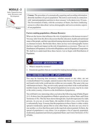 SOCIAL SCIENCE
MODULE - 2 Population: Our Greatest Resource
India: Natural Environ-
ment, Resources and
Development
298
Notes
Census: The procedure of systematically acquiring and recording information
about the members of a given population. The term is used mostly in connection
with ‘national population and door to door censuses’ to be taken every 10 years.
The Government of India, with the assistance of States, has been conducting
census to collect data about various demographic and socio-economic aspects
of our population.
Factors making population a Human Resource
What are the factors that influence the role of population as the human resource?
You may infer from the above discussion that the education, health and nutritional
statusofthepeople,andtheirspecializedtrainingdeterminethequalityofpopulation
as a human resource. But besides these, there are key socio-demographic factors
that have significant impact on the role of population as a resource. These are: (i)
DistributionofPopulation;(ii)GrowthofPopulation;and(iii)PopulationComposition.
We shall try to understand these three factors. Let us begin with Distribution of
Population.
INTEXT QUESTIONS 14.1
1. What is meant by resource?
2. Enumerate qualities that are essential for making human beings a resource.
14.2 DISTRIBUTION OF POPULATION
You may be knowing that resources, whether natural or any other, are not
evenlydistributed. For example, natural resources like forests or iron ore or coal are
not found evenly in the world and also within our own country.The same is the case
withhumanresources.Theyarenotevenlyspreadeverywhereintheworldandtheir
numbers keep on changing. The spread of population over an area, may be in a state
or the entire country, is known as the distribution of population.
You will find it very interesting when you look at the following map of India (Figure
14.1).ItshowshowthepopulationofIndiaisspreadacrossvariousStatesandUnion
Territories (UTs). This has been shown through dots. Each dot represents five lakh
persons. As you see, in some States, the number of dots is less, even if the area
is substantially large. It means that the population in these States is either widely
spread or moderately spread. But in some other States, the dots are very close to
one another, so close that those parts in the map look almost painted. In them, the
spread of population is very dense. Let us prepare a list of sparsely populated,
moderately populated and densely populated States and Union Territories (UTs)
of India.
 