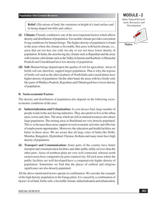 MODULE - 2
India: Natural Environ-
ment, Resources and
Development
303
Population: Our Greatest Resource
SOCIAL SCIENCE
Notes
Relief : Elevations of land; the variations in height of a land surface and
its being shaped into hills and valleys.
(ii) Climate: Climatic condition is one of the most important factors which affects
densityanddistributionofpopulation.Favourableclimateprovidesconvenient
living conditions for human beings. The higher density of population is found
in the areas where the climate is favorable. But areas with harsh climate, i.e.,
areas that are too hot, too cold, too dry or too wet have lower density of
population.InIndia,theareahavingdryclimatesuchasRajasthanandtheareas
withextremecoldclimatesuchastheValleyinJammuandKashmir,orHimachal
Pradesh and Uttarakhand have low density of population.
(iii) Soil: Human beings depend upon the quality of soil for agriculture.Areas of
fertile soil can, therefore, support larger population. That is why, the regions
of fertile soil such as the alluvial plains of North India and coastal plains have
higher density of population. On the other hand, the areas with less fertile soils
like parts of Madhya Pradesh, Rajasthan and Chhattisgarh have lower density
of population.
B. Socio-economic Factors
The density and distribution of population also depend on the following socio-
economic conditions of the area:
(i) Industrialization and Urbanization:As you always find, large number of
people reside in the area having industries. They also prefer to live in the urban
areas,townsandcities.Theareaswhicharerichinmineralresourcesalsoattract
large population. The mining areas in Jharkhand are very densely populated.
This is so because these areas support several economic activities and offer lots
of employment opportunities. Moreover, the education and health facilities are
better in these areas. We are aware that all large cities of India like Delhi,
Mumbai, Bangalore, Hyderabad, Chennai, Kolkata and many more have high
density of population.
(ii) Transport and Communication: Some parts of the country have better
transport and communication facilities and other public utility services than the
other parts. Areas of northern plain are very well connected, whereas north
eastern areas have comparatively poor connectivity.All such areas where the
public facilities are well developed have a comparatively higher density of
population. Sometimes we find that the places of cultural and religious
significance are also densely populated.
All the above mentioned factors operate in combination. We can take the example
of the high density population in the Ganga plain. It is caused by a combination of
factors:levelland,fertilesoils,afavorableclimate,industrialisationandurbanisation,
 