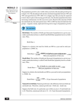SOCIAL SCIENCE
MODULE - 2 Population: Our Greatest Resource
India: Natural Environ-
ment, Resources and
Development
306
Notes
The population growth is also visible when you look at the decadal growth given
in figure 14.6. The decadal growth rate have declined marginally between 1981 and
1991 and again between 1991-2001. It is a happy sign. But you may be surprised
to know that in spite of decreasing growth rates, the absolute population has been
increasing continuously over the successive years. Based on the outcome of birth
rate and death rate, the entire period since 1901 to 2001 has been divided into four
groups – stagnant, steady, rapid and slowing down stages of population growth.
Birth Rate: The number of births per thousand of population in a given year
under a particular territory is called Crude Birth Rate (popularly known as birth
rate). Thus,
Birth Rate =
No. of live births in a year under an area
1000
Mid-year population of that area
×
Suppose in a district, the total live births are 800 in a year and its mid-year
population is 25000. So,
Birth Rate =
800
1000
25,000
× = 32 per thousand of population
Death Rate: The number of deaths per thousand of population in a given year
under a particular territory is called Crude Death Rate (popularly known as death
rate). Thus,
Death Rate =
No. of deaths in a year under ab area
1000
Mid-year population of that area
×
Supposeinadistrict,thetotaldeathsare600inayearanditsmid-yearpopulation
is 25000. So,
Death Rate =
600
1000
25,000
× = 24 per thousand of population
Natural Growth Rate: Natural growth rate is the difference between birth rate
and death rate. Therefore, natural growth rate = birth rate - death rate.
Suppose the birth rate of a particular year within an area is 32 and death rate
is 24. Therefore, natural growth rate is 32 – 24 = 8 per thousand of population.
on
 