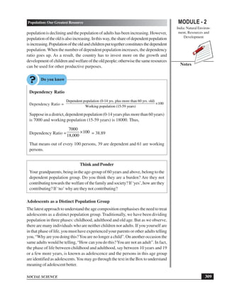 MODULE - 2
India: Natural Environ-
ment, Resources and
Development
309
Population: Our Greatest Resource
SOCIAL SCIENCE
Notes
population is declining and the population of adults has been increasing. However,
populationoftheoldisalsoincreasing.Inthisway,theshareofdependentpopulation
isincreasing.Populationoftheoldandchildrenputtogetherconstitutesthedependent
population. When the number of dependent population increases, the dependency
ratio goes up. As a result, the country has to invest more on the growth and
developmentofchildrenandwelfareoftheoldpeople;otherwisethesameresources
can be used for other productive purposes.
Dependency Ratio
Dependency Ratio =
Dependent population (0-14 yrs. plus more than 60 yrs. old)
100
Working population (15-59 years)
×
Suppose in a district, dependent population (0-14 years plus more than 60 years)
is 7000 and working population (15-59 years) is 18000. Thus,
Dependency Ratio =
7000
100
18,000
× = 38.89
That means out of every 100 persons, 39 are dependent and 61 are working
persons.
Think and Ponder
Your grandparents, being in the age-group of 60 years and above, belong to the
dependent population group. Do you think they are a burden? Are they not
contributing towards the welfare of the family and society? If ‘yes’, how are they
contributing? If ‘no’ why are they not contributing?
Adolescents as a Distinct Population Group
The latest approach to understand the age composition emphasises the need to treat
adolescents as a distinct population group. Traditionally, we have been dividing
population in three phases: childhood, adulthood and old age. But as we observe,
there are many individuals who are neither children nor adults. If you yourself are
in that phase of life, you must have experienced your parents or other adults telling
you, “Why are you doing this?You are no longer a child”. On another occasion the
same adults would be telling, “How can you do this?You are not an adult”. In fact,
the phase of life between childhood and adulthood, say between 10 years and 19
or a few more years, is known as adolescence and the persons in this age group
are identified as adolescents.You may go through the text in the Box to understand
meaning of adolescent better.
 