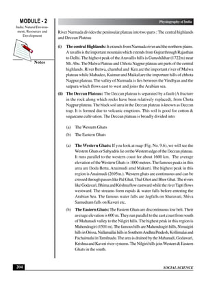 SOCIAL SCIENCE
MODULE - 2 Physiography of India
India: Natural Environ-
ment, Resources and
Development
204
Notes
River Narmada divides the peninsular plateau into two parts : The central highlands
and Deccan Plateau
(i) ThecentralHighlands:ItextendsfromNarmadariverandthenorthernplains.
AravallisistheimportantmountainwhichextendsfromGujratthroughRajasthan
to Delhi. The highest peak of theAravallis hills is Gurushikhar (1722m) near
Mt.Abu.TheMalwaPlateauandChhotaNagpurplateauarepartsofthecentral
highlands. River Betwa, chambal and Ken are the important river of Malwa
plateau while Mahadeo, Kaimur and Maikal are the important hills of chhota
Nagpur plateau. The valley of Narmada is lies between the Vindhyas and the
satpura which flows east to west and joins the Arabian sea.
(ii) The Deccan Plateau: The Deccan plateau is separated by a fault (A fracture
in the rock along which rocks have been relatively replaced), from Chota
Nagpur plateau. The black soil area in the Deccan plateau is known as Deccan
trap. It is formed due to volcanic eruptions. This soil is good for cotton &
sugarcane cultivation. The Deccan plateau is broadly divided into:
(a) The Western Ghats
(b) The Eastern Ghats
(a) The Western Ghats: If you look at map (Fig. No. 9.6), we will see the
WesternGhatsorSahyadrislieontheWesternedgeoftheDeccanplateau.
It runs parallel to the western coast for about 1600 km. The average
elevation of the Western Ghats is 1000 metres.The famous peaks in this
area are Doda Betta, Anaimudi amd Makurti. The highest peak in this
region isAnaimudi (2695m.). Western ghats are continuous and can be
crossedthroughpasseslikePalGhat,ThalGhotandBhorGhat.Therivers
likeGodavari,BhimaandKrishnafloweastwardwhiletheriverTaptiflows
westward. The streams form rapids & water falls before entering the
Arabian Sea. The famous water falls are Jogfalls on Sharavati, Shiva
Samudram falls on Kaveri etc.
(b) TheEasternGhats:The Eastern Ghats are discontinuous low belt. Their
average elevation is 600 m. They run parallel to the east coast from south
of Mahanadi valley to the Nilgiri hills. The highest peak in this region is
Mahendragiri(1501m).ThefamoushillsareMahendragirihills,Nimaigiri
hillsinOrissa,NallamallaihillsinSouthernAndhraPradesh,Kollimalaiand
PachaimalaiinTamilnadu.TheareaisdrainedbytheMahanadi,Godawari,
KrishnaandKaveririversystems.TheNilgirihillsjoinWestern&Eastern
Ghats in the south.
 