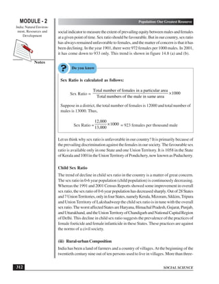 SOCIAL SCIENCE
MODULE - 2 Population: Our Greatest Resource
India: Natural Environ-
ment, Resources and
Development
312
Notes
socialindicatortomeasuretheextentofprevailingequitybetweenmalesandfemales
at a given point of time. Sex ratio should be favourable. But in our country, sex ratio
has always remained unfavorable to females, and the matter of concern is that it has
been declining. In the year 1901, there were 972 females per 1000 males. In 2001,
it has come down to 933 only. This trend is shown in figure 14.8 (a) and (b).
Sex Ratio is calculated as follows:
Sex Ratio =
Total number of females in a particular area
1000
Total numbers of the male in same area
×
Suppose in a district, the total number of females is 12000 and total number of
males is 13000. Thus,
Sex Ratio =
12,000
1000
13,000
× = 923 females per thousand male
Let us think why sex ratio is unfavorable in our country? It is primarily because of
the prevailing discrimination against the females in our society.The favourable sex
ratio is available only in one State and one Union Territory. It is 1058 in the State
of Kerala and 1001in the UnionTerritory of Pondichery, now known as Puducherry.
Child Sex Ratio
The trend of decline in child sex ratio in the country is a matter of great concern.
The sex ratio in 0-6 year population (child population) is continuously decreasing.
Whereas the 1991 and 2001 Census Reports showed some improvement in overall
sex ratio, the sex ratio of 0-6 year population has decreased sharply. Out of 28 States
and7UnionTerritories,onlyinfourStates,namelyKerala,Mizoram,Sikkim,Tripura
and Union Territory of Lakshadweep the child sex ratio is in tune with the overall
sexratio.TheworstaffectedStatesareHaryana,HimachalPradesh,Gujarat,Punjab,
andUttarakhand,andtheUnionTerritoryofChandigarhandNationalCapitalRegion
of Delhi. This decline in child sex ratio suggests the prevalence of the practices of
female foeticide and female infanticide in these States. These practices are against
the norms of a civil society.
(iii) Rural-urbanComposition
India has been a land of farmers and a country of villages.At the beginning of the
twentieth century nine out of ten persons used to live in villages. More than three-
 