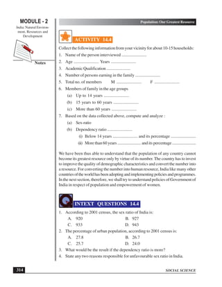 SOCIAL SCIENCE
MODULE - 2 Population: Our Greatest Resource
India: Natural Environ-
ment, Resources and
Development
314
Notes
ACTIVITY 14.4
Collect the following information from your vicinity for about 10-15 households:
1. Name of the person interviewed .......................
2. Age ....................... Years .......................
3. Academic Qualification .......................
4. Number of persons earning in the family .......................
5. Total no. of members M ....................... F .......................
6. Members of family in the age groups
(a) Up to 14 years .......................
(b) 15 years to 60 years .......................
(c) More than 60 years .......................
7. Based on the data collected above, compute and analyze :
(a) Sex-ratio
(b) Dependency ratio .......................
(i) Below 14 years ....................... and its percentage .......................
(ii) More than 60 years ....................... and its percentage .......................
We have been thus able to understand that the population of any country cannot
become its greatest resource only by virtue of its number.The country has to invest
to improve the quality of demographic characteristics and convert the number into
a resource. For converting the number into human resource, India like many other
countriesoftheworldhasbeenadoptingandimplementingpoliciesandprogrammes.
In the next section, therefore, we shall try to understand policies of Government of
India in respect of population and empowerment of women.
INTEXT QUESTIONS 14.4
1. According to 2001 census, the sex ratio of India is:
A. 920 B. 927
C. 933 D. 943
2. The percentage of urban population, according to 2001 census is:
A. 27.8 B. 26.7
C. 25.7 D. 24.0
3. What would be the result if the dependency ratio is more?
4. State any two reasons responsible for unfavourable sex ratio in India.
 