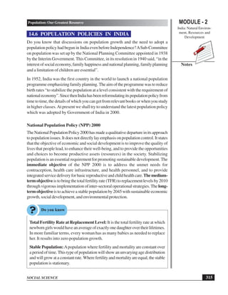 MODULE - 2
India: Natural Environ-
ment, Resources and
Development
315
Population: Our Greatest Resource
SOCIAL SCIENCE
Notes
14.6 POPULATION POLICIES IN INDIA
Do you know that discussions on population growth and the need to adopt a
population policy had begun in India even before Independence?ASub-Committee
on population was set up by the National Planning Committee appointed in 1938
by the Interim Government. This Committee, in its resolution in 1940 said, “in the
interest of social economy, family happiness and national planning, family planning
and a limitation of children are essential”.
In 1952, India was the first country in the world to launch a national population
programme emphasizing family planning. The aim of the programme was to reduce
birth rates “to stabilize the population at a level consistent with the requirement of
nationaleconomy”.SincethenIndiahasbeenreformulatingitspopulationpolicyfrom
time to time, the details of which you can get from relevant books or when you study
in higher classes.At present we shall try to understand the latest population policy
which was adopted by Government of India in 2000.
National Population Policy (NPP) 2000
TheNationalPopulationPolicy2000hasmadeaqualitativedepartureinitsapproach
to population issues. It does not directly lay emphasis on population control. It states
that the objective of economic and social development is to improve the quality of
lives that people lead, to enhance their well-being, and to provide the opportunities
and choices to become productive assets (resources) in the society. Stabilizing
population is an essential requirement for promoting sustainable development. The
immediate objective of the NPP 2000 is to address the unmet needs for
contraception, health care infrastructure, and health personnel, and to provide
integratedservicedeliveryforbasicreproductiveandchildhealthcare.Themedium-
term objectiveis to bring the total fertility rate (TFR) to replacement levels by 2010
through vigorous implementation of inter-sectoral operational strategies. The long-
term objective is to achieve a stable population by 2045 with sustainable economic
growth, social development, and environmental protection.
Total Fertility Rate at Replacement Level: It is the total fertility rate at which
newborngirlswouldhaveanaverageofexactlyonedaughterovertheirlifetimes.
In more familiar terms, every woman has as many babies as needed to replace
her. It results into zero population growth.
Stable Population: Apopulation where fertility and mortality are constant over
a period of time. This type of population will show an unvarying age distribution
andwillgrowataconstantrate.Wherefertilityandmortalityareequal,thestable
population is stationary.
 