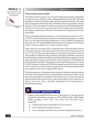 SOCIAL SCIENCE
MODULE - 2 Population: Our Greatest Resource
India: Natural Environ-
ment, Resources and
Development
316
Notes
Women Empowerment in India
The empowerment of women is very crucial for improving the quality of population
as a human resource.Women, in India, although making up almost 50% of the total
population,havebeenlookeddownuponandsubjectedtodiscrimination.Bysimple
logic,thishasdeprivedthenationofthecontributionofhalfofitspopulationashuman
resources.Thisisquiteoppositeofwhatisseenandobservedinthedevelopedworld.
The role of women in our country has been limited to looking after their families,
also being mute spectators to all kinds of discrimination, ill treatments and crimes
againstthem.
If you go through the Indian Constitution, you will find that in itsArticles14, 15, 16,
19,39,42,51eprovisionshavebeenmadetoensurejusticeandequalitytoall.Many
laws have been passed like Special Marriage Act 1954, Medical Termination of
PregnancyAct 1971 and Child Marriage RestraintAct (Amendment) 1978.Yet the
status of women continues to be a matter of great concern.
Some steps have been taken and it is hoped that there will be qualitative change
in the status of women. The empowerment of women received a major boost when
the 73rd and 74th ConstitutionalAmendments providing 33 percent reservation of
seatsforWomeninPanchayatiRajinstitutionsandUrbanLocalBodieswerepassed
bytheParliament.AnotherConstitutionAmendmentBillhasbeenintroduced,which
aims at providing 33 percent reservation for women in the House of the People and
StateLegislativeAssemblies.ANationalCommissionforWomencameintoexistence
in 1992, through anAct passed in 1990.Wide ranging functions have been assigned
to the Commission to look into and investigate into any ill treatment brought to their
notice against women and to safeguard their interest.
Theultimateobjectiveistofacilitatetheadvancement,developmentandempowerment
of women and to eliminate all forms of discrimination. These steps will also ensure
their active participation in all spheres of life and activities.You can read, learn and
understand about the need of women empowerment and its efforts made more in
detail in the lesson ‘Socio –Economic Development and Empowerment of
Disadvantaged Groups’.
INTEXT QUESTIONS 14.5
1. Suppose a particular district has an area of 200 square Km. The same district
records the total number of persons as 17400, 26200, 36200, 47200, 59800,
75200 according to 1951, 1961, 1971, 1981, 1991 and 2001 census,
respectively.
A. Calculate the density of population for all six censuses.
B. Find out the decadal change in density.
C. Can you find any trend from your calculation of population density?
 