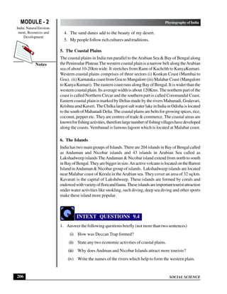SOCIAL SCIENCE
MODULE - 2 Physiography of India
India: Natural Environ-
ment, Resources and
Development
206
Notes
4. The sand dunes add to the beauty of my desert.
5. My people follow rich cultures and traditions.
5. The Coastal Plains
The coastal plains in India run parallel to theArabian Sea & Bay of Bengal along
the Peninsular Plateau.The western coastal plain is a narrow belt along theArabian
sea of about 10-20km wide. It stretches from Rann of Kachchh to KanyaKumari.
Western coastal plains comprises of three sectors (i) Konkan Coast (Mumbai to
Goa), (ii) Karnataka coast from Goa to Mangalore (iii) Malabar Coast (Mangalore
to Kanya Kumari). The eastern coast runs along Bay of Bengal. It is wider than the
western coastal plain. Its average width is about 120Kms. The northern part of the
coast is called Northern Circar and the southern part is called Coromandal Coast.
Eastern coastal plain is marked by Deltas made by the rivers Mahanadi, Godavari,
Krishna amd Kaveri. The Chilka largest salt water lake in India in Odisha is located
to the south of Mahanadi Delta. The coastal plains are belts for growing spices, rice,
coconut, pepper etc. They are centres of trade & commerce. The coastal areas are
knownforfishingactivities,thereforelargenumberoffishingvillageshavedeveloped
along the coasts. Vembanad is famous lagoon which is located at Malabar coast.
6. The Islands
India has two main groups of Islands. There are 204 islands in Bay of Bengal called
as Andaman and Nicobar islands and 43 islands in Arabian Sea called as
Lakshadweep islands TheAndaman & Nicobar island extend from north to south
in Bay of Bengal.They are bigger in size.An active volcano is located on the Barren
Island inAndaman & Nicobar group of islands. Lakshadweep islands are located
near Malabar coast of Kerala in theArabian sea. They cover an area of 32 sq km.
Kavarati is the capital of Lakshdweep. These islands are formed by corals and
endowedwithvarietyoffloraandfauna.Theseislandsareimportanttouristattraction
under water activities like snokling, such diving, deep sea diving and other sports
make these island more popular.
INTEXT QUESTIONS 9.4
1. Answer the following questions briefly (not more than two sentences)
(i) How was Deccan Trap formed?
(ii) State any two economic activities of coastal plains.
(iii) Why does Andman and Nicobar Islands attract more tourists?
(iv) Write the names of the rivers which help to form the western plain.
 