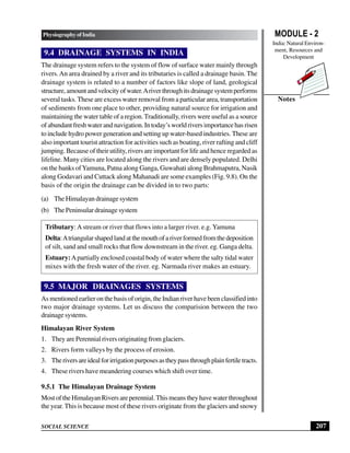 MODULE - 2
India: Natural Environ-
ment, Resources and
Development
207
Physiography of India
SOCIAL SCIENCE
Notes
9.4 DRAINAGE SYSTEMS IN INDIA
The drainage system refers to the system of flow of surface water mainly through
rivers.An area drained by a river and its tributaries is called a drainage basin. The
drainage system is related to a number of factors like slope of land, geological
structure,amountandvelocityofwater.Ariverthroughitsdrainagesystemperforms
several tasks. These are excess water removal from a particular area, transportation
of sediments from one place to other, providing natural source for irrigation and
maintaining the water table of a region.Traditionally, rivers were useful as a source
of abundant fresh water and navigation. In today’s world rivers importance has risen
to include hydro power generation and setting up water-based industries. These are
also important tourist attraction for activities such as boating, river rafting and cliff
jumping. Because of their utility, rivers are important for life and hence regarded as
lifeline. Many cities are located along the rivers and are densely populated. Delhi
on the banks ofYamuna, Patna along Ganga, Guwahati along Brahmaputra, Nasik
along Godavari and Cuttack along Mahanadi are some examples (Fig. 9.8). On the
basis of the origin the drainage can be divided in to two parts:
(a) The Himalayan drainage system
(b) The Peninsular drainage system
Tributary:Astream or river that flows into a larger river. e.g. Yamuna
Delta:Atriangularshapedlandatthemouthofariverformedfromthedeposition
of silt, sand and small rocks that flow downstream in the river. eg. Ganga delta.
Estuary:Apartially enclosed coastal body of water where the salty tidal water
mixes with the fresh water of the river. eg. Narmada river makes an estuary.
9.5 MAJOR DRAINAGES SYSTEMS
As mentioned earlier on the basis of origin, the Indian river have been classified into
two major drainage systems. Let us discuss the comparision between the two
drainage systems.
Himalayan River System
1. They are Perennial rivers originating from glaciers.
2. Rivers form valleys by the process of erosion.
3. Theriversareidealforirrigationpurposesastheypassthroughplainfertiletracts.
4. These rivers have meandering courses which shift over time.
9.5.1 The Himalayan Drainage System
MostoftheHimalayanRiversareperennial.Thismeanstheyhavewaterthroughout
the year.This is because most of these rivers originate from the glaciers and snowy
 