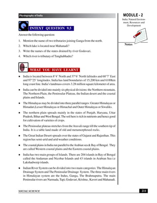 MODULE - 2
India: Natural Environ-
ment, Resources and
Development
211
Physiography of India
SOCIAL SCIENCE
Notes
INTEXT QUESTION 9.5
Answerthefollowingquestion:
1. Mention the name of two tributaries joining Ganga from the north.
2. Which lake is located near Mahanadi?
3. Write the names of the states drained by river Godavari.
4. Which river is tributary of Tunghabhadra?
WHAT YOU HAVE LEARNT
l India is located between 8°4’ North and 37°6’ North lalitudes and 68°7’ East
and 97°25’ longitudes. India has land boundaries of 15,200 km and 6100km
long coast line. India’s landmass covers 3.28 million square kilometer of area.
l India can be divided into mainly six physical divisions: the Northern mountain,
The Northern Plain, the Peninsular Plateau, the Indian desert and the coastal
plains and Islands.
l The Himalayas may be divided into three parallel ranges: Greater Himalayas or
Himadari,Lesser Himalayas or Himachal and Outer Himalayas or Siwaliks.
l The northern plain spreads mainly in the states of Punjab, Haryana, Uttar
Pradesh,BiharandWestBengal.Thesoilhereisrichinnutrientsandhencegood
for cultivation of varieties of crops.
l The Peninsular plateau stretches from theAravali range till the southern tip of
India. It is a table land made of old and metamorphosed rocks.
l The Great Indian Desert spreads over the states of Gujarat and Rajasthan. This
region has semi-arid and arid weather conditions.
l ThecoastalplainsinIndiarunparalleltotheArabiansea&BayofBengal. They
are called Western coastal plains and the Eastern coastal plains.
l India has two main groups of Islands. There are 204 islands in Bay of Bengal
called the Andaman and Nicobar Islands and 43 islands in Arabian Sea i.e
Lakshadweep islands.
l Indian River System can be divided into two main categories: The Himalayan
Drainage System and The Peninsular Drainage System. The three main rivers
in Himalayan system are the Indus, Ganga, The Brahmaputra. The main
Peninsular rivers are Narmada,Tapi, Godavari, Krishna , Kaveri and Mahanadi.
 