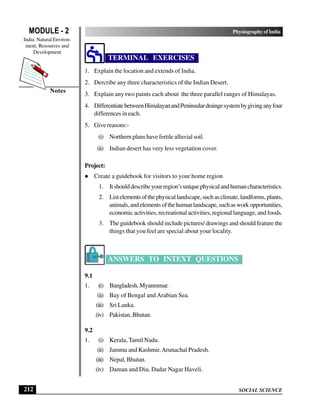 SOCIAL SCIENCE
MODULE - 2 Physiography of India
India: Natural Environ-
ment, Resources and
Development
212
Notes
TERMINAL EXERCISES
1. Explain the location and extends of India.
2. Dercribe any three characteristics of the Indian Desert.
3. Explain any two paints each about the three parallel ranges of Himalayas.
4. DifferentiatebetweenHimalayanandPeninsulardraingesystembygivinganyfour
differences in each.
5. Give reasons:-
(i) Northern plans have fertile alluvial soil.
(ii) Indian desert has very less vegetation cover.
Project:
l Create a guidebook for visitors to your home region
1. Itshoulddescribeyourregion’suniquephysicalandhumancharacteristics.
2. Listelementsofthephysicallandscape,suchasclimate,landforms,plants,
animals,andelementsofthehumanlandscape,suchasworkopportunities,
economic activities, recreational activities, regional language, and foods.
3. The guidebook should include pictures/ drawings and should feature the
things that you feel are special about your locality.
ANSWERS TO INTEXT QUESTIONS
9.1
1. (i) Bangladesh,Myanmmar.
(ii) Bay of Bengal and Arabian Sea.
(iii) Sri Lanka.
(iv) Pakistan, Bhutan.
9.2
1. (i) Kerala, Tamil Nadu.
(ii) Jammu and Kashmir,Arunachal Pradesh.
(iii) Nepal, Bhutan.
(iv) Daman and Diu, Dadar Nagar Haveli.
 