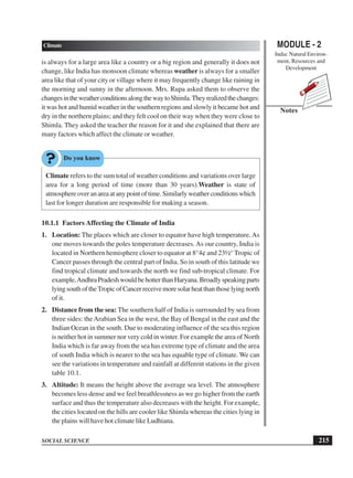 MODULE - 2
India: Natural Environ-
ment, Resources and
Development
215
Climate
SOCIAL SCIENCE
Notes
is always for a large area like a country or a big region and generally it does not
change, like India has monsoon climate whereas weather is always for a smaller
area like that of your city or village where it may frequently change like raining in
the morning and sunny in the afternoon. Mrs. Rupa asked them to observe the
changesintheweatherconditionsalongthewaytoShimla.Theyrealizedthechanges:
it was hot and humid weather in the southern regions and slowly it became hot and
dry in the northern plains; and they felt cool on their way when they were close to
Shimla. They asked the teacher the reason for it and she explained that there are
many factors which affect the climate or weather.
Climate refers to the sum total of weather conditions and variations over large
area for a long period of time (more than 30 years).Weather is state of
atmosphereoveranareaatanypointoftime.Similarlyweatherconditionswhich
last for longer duration are responsible for making a season.
10.1.1 Factors Affecting the Climate of India
1. Location: The places which are closer to equator have high temperature.As
one moves towards the poles temperature decreases.As our country, India is
located in Northern hemisphere closer to equator at 8°4¢ and 23½° Tropic of
Cancer passes through the central part of India. So in south of this latitude we
find tropical climate and towards the north we find sub-tropical climate. For
example,AndhraPradeshwouldbehotterthanHaryana.Broadlyspeakingparts
lyingsouthoftheTropicofCancerreceivemoresolarheatthanthoselyingnorth
of it.
2. Distance from the sea: The southern half of India is surrounded by sea from
three sides: theArabian Sea in the west, the Bay of Bengal in the east and the
Indian Ocean in the south. Due to moderating influence of the sea this region
is neither hot in summer nor very cold in winter. For example the area of North
India which is far away from the sea has extreme type of climate and the area
of south India which is nearer to the sea has equable type of climate. We can
see the variations in temperature and rainfall at different stations in the given
table 10.1.
3. Altitude: It means the height above the average sea level. The atmosphere
becomes less dense and we feel breathlessness as we go higher from the earth
surface and thus the temperature also decreases with the height. For example,
the cities located on the hills are cooler like Shimla whereas the cities lying in
the plains will have hot climate like Ludhiana.
 