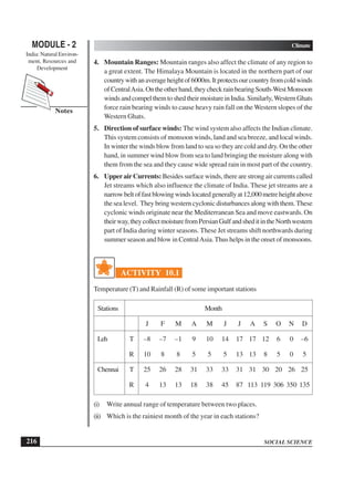 SOCIAL SCIENCE
MODULE - 2 Climate
India: Natural Environ-
ment, Resources and
Development
216
Notes
4. Mountain Ranges: Mountain ranges also affect the climate of any region to
a great extent. The Himalaya Mountain is located in the northern part of our
countrywithanaverageheightof6000m.Itprotectsourcountryfromcoldwinds
ofCentralAsia.Ontheotherhand,theycheckrainbearingSouth-WestMonsoon
windsandcompelthemtoshedtheirmoistureinIndia.Similarly,WesternGhats
force rain bearing winds to cause heavy rain fall on the Western slopes of the
Western Ghats.
5. Direction of surface winds: The wind system also affects the Indian climate.
This system consists of monsoon winds, land and sea breeze, and local winds.
In winter the winds blow from land to sea so they are cold and dry. On the other
hand, in summer wind blow from sea to land bringing the moisture along with
them from the sea and they cause wide spread rain in most part of the country.
6. Upper air Currents: Besides surface winds, there are strong air currents called
Jet streams which also influence the climate of India. These jet streams are a
narrowbeltoffastblowingwindslocatedgenerallyat12,000metreheightabove
the sea level. They bring western cyclonic disturbances along with them. These
cyclonic winds originate near the Mediterranean Sea and move eastwards. On
theirway,theycollectmoisturefromPersianGulfandsheditintheNorthwestern
part of India during winter seasons. These Jet streams shift northwards during
summer season and blow in CentralAsia.Thus helps in the onset of monsoons.
ACTIVITY 10.1
Temperature (T) and Rainfall (R) of some important stations
Stations Month
J F M A M J J A S O N D
Leh T –8 –7 –1 9 10 14 17 17 12 6 0 –6
R 10 8 8 5 5 5 13 13 8 5 0 5
Chennai T 25 26 28 31 33 33 31 31 30 20 26 25
R 4 13 13 18 38 45 87 113 119 306 350 135
(i) Write annual range of temperature between two places.
(ii) Which is the rainiest month of the year in each stations?
 