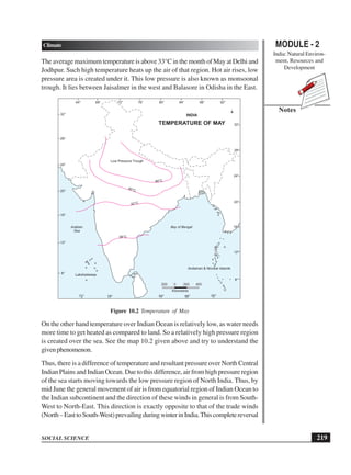 MODULE - 2
India: Natural Environ-
ment, Resources and
Development
219
Climate
SOCIAL SCIENCE
Notes
The average maximum temperature is above 33°C in the month of May at Delhi and
Jodhpur. Such high temperature heats up the air of that region. Hot air rises, low
pressure area is created under it. This low pressure is also known as monsoonal
trough. It lies between Jaisalmer in the west and Balasore in Odisha in the East.
Figure 10.2 Temperature of May
On the other hand temperature over Indian Ocean is relatively low, as water needs
more time to get heated as compared to land. So a relatively high pressure region
is created over the sea. See the map 10.2 given above and try to understand the
givenphenomenon.
Thus, there is a difference of temperature and resultant pressure over North Central
IndianPlainsandIndianOcean.Duetothisdifference,airfromhighpressureregion
of the sea starts moving towards the low pressure region of North India. Thus, by
mid June the general movement of air is from equatorial region of Indian Ocean to
the Indian subcontinent and the direction of these winds in general is from South-
West to North-East. This direction is exactly opposite to that of the trade winds
(North–EasttoSouth-West)prevailingduringwinterinIndia.Thiscompletereversal
64° 68° 76° 80°
72° 84° 88° 92°
72° 84°
76° 88° 92°
8°
12°
16°
20°
24°
28°
32°
8°
12°
16°
20°
24°
28°
32°
200 0 200 400
Kilometres
TEMPERATURE OF MAY
Low Pressure Trough
46°C
45°C
42°C
38°C
Bay of Bengal
Arabian
Sea
INDIA
Lakshadweep
Andaman  Nicobar Islands
 