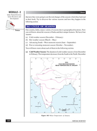 SOCIAL SCIENCE
MODULE - 2 Climate
India: Natural Environ-
ment, Resources and
Development
222
Notes
that now they were going to see the real changes of the seasons which they had read
in their book. Try to discover the various seasons and how they happen in the
followingsection.
10.3 CYCLE OF SEASONS
Our country, India, enjoys variety of seasons due to geographical locations. Now
you will know about the seasons of India and their unique features. We have four
seasons:
(a) Cold weather season (December – February)
(b) Hot weather season (March – May)
(c) Advancing South – West monsoon season (June – September)
(d) Post or retreating monsoon season (October – November).
You will know more about each of them in the following section.
(a) ColdWeatherSeason: ThedurationofcoldweatherseasonisfromDecember
to February.The temperature decreases from the South to the North. December
64° 68° 76° 80°
72° 84° 88° 92°
8°
12°
16°
20°
24°
28°
32°
8°
12°
16°
20°
24°
28°
32°
COLD WEATHER SEASON
MEAN TEMPERATURE OF JANUARY
12.5°C
15°C
17°C
High Pressure
INDIA
22.5°C
Bay of Bengal
Arabian
Sea
27°C Andaman  Nicobar Islands
Lakshadweep
200 0 200 400
Kilometres
72° 84°
76° 88° 92°
Figure 10.5 Mean Temperature of January
 