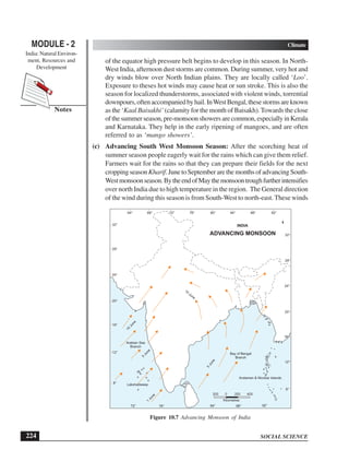 SOCIAL SCIENCE
MODULE - 2 Climate
India: Natural Environ-
ment, Resources and
Development
224
Notes
of the equator high pressure belt begins to develop in this season. In North-
West India, afternoon dust storms are common. During summer, very hot and
dry winds blow over North Indian plains. They are locally called ‘Loo’.
Exposure to theses hot winds may cause heat or sun stroke. This is also the
season for localized thunderstorms, associated with violent winds, torrential
downpours,oftenaccompaniedbyhail.InWestBengal,thesestormsareknown
as the ‘Kaal Baisakhi’ (calamity for the month of Baisakh).Towards the close
ofthesummerseason,pre-monsoonshowersarecommon,especiallyinKerala
and Karnataka. They help in the early ripening of mangoes, and are often
referred to as ‘mango showers’.
(c) Advancing South West Monsoon Season: After the scorching heat of
summer season people eagerly wait for the rains which can give them relief.
Farmers wait for the rains so that they can prepare their fields for the next
cropping seasonKharif.JunetoSeptemberarethemonthsofadvancingSouth-
Westmonsoonseason.BytheendofMaythemonsoontroughfurtherintensifies
over north India due to high temperature in the region. The General direction
of the wind during this season is from South-West to north-east. These winds
200 0 200 400
Kilometres
Bay of Bengal
Branch
Arabian Sea
Branch
1
J
u
n
e
5
J
u
n
e
5
J
u
n
e
1
0
J
u
n
e
10
June
64° 68° 76° 80°
72° 84° 88° 92°
72° 84°
76° 88° 92°
8°
12°
16°
20°
24°
28°
32°
8°
12°
16°
20°
24°
28°
32°
ADVANCING MONSOON
INDIA
Lakshadweep
Andaman  Nicobar Islands
Figure 10.7 Advancing Monsoon of India
 