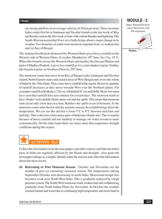 MODULE - 2
India: Natural Environ-
ment, Resources and
Development
225
Climate
SOCIAL SCIENCE
Notes
are strong and blow at an average velocity of 30 km per hour. These moisture
laden winds first hit atAndaman and Nicobar Islands in the last week of May
andKeralacoastinthefirstweekofJunewithviolentthunderandlightning.This
South-West monsoon that flows in to India brings about a major change in its
weather.Two branches of south-west monsoon originate from: (i)Arabian Sea
and (ii) Bay of Bengal.
TheArabian Sea Branch obstructed by Western Ghats gives heavy rainfall on the
Western side of Western Ghats. It reaches Mumbai by 10th June (See Fig. 10.7).
When this branch crosses the Western Ghats and reaches the Deccan Plateau and
parts of Madhya Pradesh, it gives less rainfall as it is a rain shadow region. Further,
this branch reaches in Northern Plain by 20th June.
The monsoon winds that move from Bay of Bengal strikeAndaman and Nicobar
islands North-Eastern states and coastal areas ofWest Bengal and covers the whole
ofIndiabythe15thofjuly.Theycauseheavyrainfallintheregion.However,quantity
of rainfall decreases as they move towards West over the Northern plains. For
examples rainfall at Kolkata is 120 cm,Allahabad 91 cm and Delhi 56cm.You must
have seen that rainfall does not continue for several days. The monsoon tends to
have‘breaks’initsrainfallwhichcauseswetanddryspells.Thismeansthatmonsoon
rains occur only a few days at a time. Rainless dry spells occur in between.As the
monsoon comes after the hot and dry summer season, the rainfall brings down the
temperature. We can see this decline is from 5°C to 8°C between mid June and
mid July. This is the time when many parts of India face floods also. This is mainly
because of heavy rainfall and our inability to manage our water resources more
systematically. On the other hand there are many areas that experience drought
conditions during this season.
ACTIVITY 10.3
Collect the information from the newspapers and other sources and find out which
parts of India are regularly affected by the floods and droughts. Also paste the
newspapercuttingsasasample.Identifynamethereasonsandcollecttheinformation
about the most recent.
(d) Retreating or Post Monsoon Season: October and November are the
months of post (or retreating) monsoon season. The temperatures during
September-October start decreasing in north India. Monsoonal trough also
becomes weak over North-West India. This is gradually replaced by a high
pressuresystem.TheSouth-Westmonsoonwindsweakenandstartwithdrawing
gradually from North Indian Plains by November. In October the weather
remains humid and warm due to continuing high temperature and moist land in
 