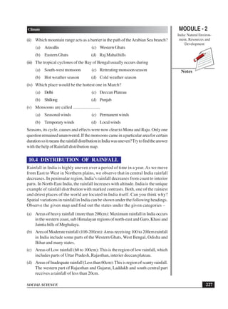 MODULE - 2
India: Natural Environ-
ment, Resources and
Development
227
Climate
SOCIAL SCIENCE
Notes
(ii) Which mountain range acts as a barrier in the path of theArabian Sea branch?
(a) Aravallis (c) Western Ghats
(b) Eastern Ghats (d) Raj Mahal hills
(iii) The tropical cyclones of the Bay of Bengal usually occurs during
(a) South-west monsoon (c) Retreating monsoon season
(b) Hot weather season (d) Cold weather season
(iv) Which place would be the hottest one in March?
(a) Delhi (c) Deccan Plateau
(b) Shillong (d) Punjab
(v) Monsoons are called ........................
(a) Seasonal winds (c) Permanentwinds
(b) Temporary winds (d) Local winds
Seasons, its cycle, causes and effects were now clear to Mona and Raju. Only one
questionremainedunanswered.Ifthemonsoonscameinaparticularareaforcertain
durationsoitmeanstherainfalldistributioninIndiawasuneven?Trytofindtheanswer
with the help of Rainfall distribution map.
10.4 DISTRIBUTION OF RAINFALL
Rainfall in India is highly uneven over a period of time in a year. As we move
from East to West in Northern plains, we observe that in central India rainfall
decreases. In peninsular region, India’s rainfall decreases from coast to interior
parts. In North-East India, the rainfall increases with altitude. India is the unique
example of rainfall distribution with marked contrasts. Both, one of the rainiest
and driest places of the world are located in India itself. Can you think why?
Spatial variations in rainfall in India can be shown under the following headings.
Observe the given map and find out the states under the given categories –
(a) Areas of heavy rainfall (more than 200cm): Maximum rainfall in India occurs
in the western coast, sub Himalayan regions of north-east and Garo, Khasi and
Jaintia hills of Meghalaya.
(b) Area of Moderate rainfall (100-200cm):Areas receiving 100 to 200cm rainfall
in India include some parts of the Western Ghats, West Bengal, Odisha and
Bihar and many states.
(c) Areas of Low rainfall (60 to 100cm): This is the region of low rainfall, which
includes parts of Uttar Pradesh, Rajasthan, interier deccan plateau.
(d) Areas of Inadequate rainfall (Less than 60cm): This is region of scanty rainfall.
The western part of Rajasthan and Gujarat, Laddakh and south central part
receives a rainfall of less than 20cm.
 