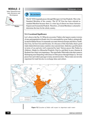 SOCIAL SCIENCE
MODULE - 2 Physiography of India
India: Natural Environ-
ment, Resources and
Development
196
Notes
The 82°30′E longitude passes through Mirzapur (in Uttar Pradesh). This is the
Standard Meridian of the country. The 82°30′ East has been selected as
standard Merdian because there is a time lag of almost two hours between
Gujarat andArunanchal Pradesh. Therefore, a Central Meridian is selected to
determine the time for the whole country.
9.1.1 Locational Significance
Let’s observe the Fig. 9.2.What do you notice? India is the largest country in terms
ofareaandpopulationinSouth-Asia.Itissurroundedbyocean. Indiaisstrategically
locatedinIndianOcean.ItcommandssearoutesbetweenEuropeandAfrica,South-
East Asia, far East Asia and Oceania. It is because of this that India shares good
trade relation between many countries since ancient times. India has a good location
in terms of sea and also well connected by land. Various passes like Nathu-La
(Sikkim), Shipki-La (Himachal Pradesh), Zoji-La and Burji la pass (Jammu &
Kashmir)havetheirownimportance.ThemainIndia-Tibettraderoutethatconnects
Kalimpong near Darjeeling with Lhasa in Tibet passes through Jelepa La. Several
passes have provided a passage to many ancient travelers. These routes are not only
important for trade but also to exchange ideas and culture.
Figure 9.2 Location of India with respect to important trade routes
INDIA
NEPAL
CHINA
MYANMAR
PAKISTAN
SAUDI
ARABIA
IRAN
IRAQ
BANGLA
DESH
AFGHANISTAN
THAILAND
JAPAN
INDONSIA
ETHOPIA
Syria
Karachi
ARABIAN
SEA BAY
OF BENGAL
INDIAN OCEAN
PACIFIC OCEAN
R
E
D
S
E
A
ARAL
SEA
CA
SP
IA
N
SE
A
BLACK
SEA
TIBET
0 400 800
Kilometres
Delhi
Mumbai
Kolkata
SRI LANKA
Bangkok
Philippines
Tokyo
AUSTRALIA
MALAYSIA
Sea Routes
Air Routes
MALDIVES
40°E 60°E 80°E 100°E 120°E 140°E
40°N
30°N
20°N
10°N
0°
 