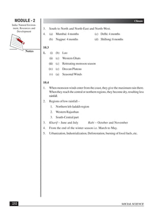 SOCIAL SCIENCE
MODULE - 2 Climate
India: Natural Environ-
ment, Resources and
Development
232
Notes
3. South to North and North-East and North-West.
4. (a) Mumbai: 4 months (c) Delhi: 4 months
(b) Nagpur: 4 months (d) Shillong:6months
10.3
1. (i) (b) Loo
(ii) (c) Western Ghats
(iii) (c) Retreating monsson season
(iv) (c) Deccan Plateau
(v) (a) SeasonalWinds
10.4
1. When monsoon winds enter from the coast, they give the maximum rain there.
Whentheyreachthecentralornorthernregions,theybecomedry,resultingless
rainfall.
2. Regions of low rainfall –
1. Northern leh-ladakh region
2. Western Rajasthan
3. South-Central part
3. Kharif – June and July Rabi – October and November
4. From the end of the winter season i.e. March to May.
5. Urbanization, Industrialization, Deforestation, burning of fossil fuels, etc.
 