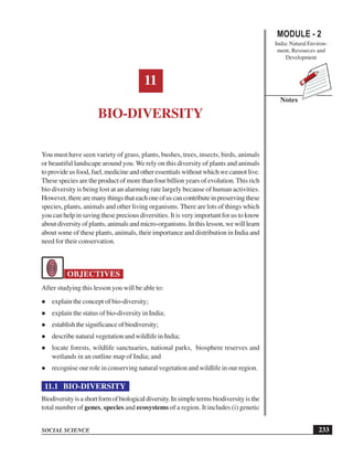 233
Bio-Diversity
SOCIAL SCIENCE
MODULE - 2
India: Natural Environ-
ment, Resources and
Development
Notes
11
BIO-DIVERSITY
You must have seen variety of grass, plants, bushes, trees, insects, birds, animals
or beautiful landscape around you. We rely on this diversity of plants and animals
toprovideusfood,fuel,medicineandotheressentialswithoutwhichwecannotlive.
These species are the product of more than four billion years of evolution. This rich
bio diversity is being lost at an alarming rate largely because of human activities.
However,therearemanythingsthateachoneofuscancontributeinpreservingthese
species, plants, animals and other living organisms. There are lots of things which
you can help in saving these precious diversities. It is very important for us to know
about diversity of plants, animals and micro-organisms. In this lesson, we will learn
about some of these plants, animals, their importance and distribution in India and
need for their conservation.
OBJECTIVES
After studying this lesson you will be able to:
l explain the concept of bio-diversity;
l explain the status of bio-diversity in India;
l establishthesignificanceofbiodiversity;
l describe natural vegetation and wildlife in India;
l locate forests, wildlife sanctuaries, national parks, biosphere reserves and
wetlands in an outline map of India; and
l recognise our role in conserving natural vegetation and wildlife in our region.
11.1 BIO-DIVERSITY
Biodiversityisashortformofbiologicaldiversity.In simple terms biodiversity is the
total number of genes, species and ecosystems of a region. It includes (i) genetic
 