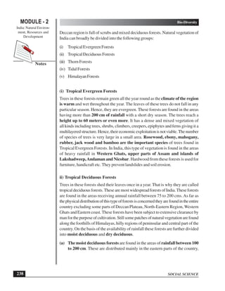 SOCIAL SCIENCE
Bio-Diversity
238
MODULE - 2
India: Natural Environ-
ment, Resources and
Development
Notes
Deccan region is full of scrubs and mixed deciduous forests. Natural vegetation of
India can broadly be divided into the following groups:
(i) Tropical Evergreen Forests
(ii) Tropical Deciduous Forests
(iii) Thorn Forests
(iv) Tidal Forests
(v) HimalayanForests
(i) Tropical Evergreen Forests
Trees in these forests remain green all the year round as the climate of the region
is warm and wet throughout the year. The leaves of these trees do not fall in any
particular season. Hence, they are evergreen. These forests are found in the areas
having more than 200 cm of rainfall with a short dry season. The trees reach a
height up to 60 meters or even more. It has a dense and mixed vegetation of
all kinds including trees, shrubs, climbers, creepers, epiphytes and ferns giving it a
multilayeredstructure.Hence,theireconomicexploitationisnotviable.Thenumber
of species of trees is very large in a small area. Rosewood, ebony, mahogany,
rubber, jack wood and bamboo are the important species of trees found in
Tropical Evergreen Forests. In India, this type of vegetation is found in the areas
of heavy rainfall in Western Ghats, upper parts of Assam and islands of
Lakshadweep,Andaman and Nicobar. Hardwood from these forests is used for
furniture, handicraft etc. They prevent landslides and soil erosion.
ii) Tropical Deciduous Forests
Trees in these forests shed their leaves once in a year. That is why they are called
tropical deciduous forests. These are most widespread forests of India. These forests
are found in the areas receiving annual rainfall between 75 to 200 cms.As far as
thephysicaldistributionofthistypeofforestsisconcernedtheyarefoundintheentire
country excluding some parts of Deccan Plateau, North-Eastern Region, Western
Ghats and Eastern coast. These forests have been subject to extensive clearance by
manforthepurposeofcultivation.Stillsomepatchesofnaturalvegetationarefound
along the foothills of Himalayas, hilly regions of peninsular and central part of the
country. On the basis of the availability of rainfall these forests are further divided
into moist deciduous and dry deciduous.
(a) The moist deciduous forests are found in the areas of rainfall between 100
to 200 cm. These are distributed mainly in the eastern parts of the country,
 