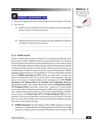 241
Bio-Diversity
SOCIAL SCIENCE
MODULE - 2
India: Natural Environ-
ment, Resources and
Development
Notes
INTEXT QUESTIONS 11.2
1. Why are the tropical rain forests called evergreen forests? Explain in 30 words.
2. Give reasons
(i) Tidal Forest areas along the eastern coast experienced severe destruction
during cyclones in recent years because
............................................................................................................
............................................................................................................
(ii) HimalayanForestshavebeeneconomicallymoreexploitedincomparison
to Tropical Evergreen Forests because
............................................................................................................
............................................................................................................
11.3.2 Wildlife in India
You have studied earlier in the lesson that due to its unique geographical position,
India is rich in wildlife. Wildlife of India is a great natural heritage. It is estimated
that about 80 percent of all known plant and animal species on the earth are found
inIndia.Manyplantssynthesizesubstancesthatareusefultothemaintenanceofhealth
in humans and other animals. In recent decades, human encroachment has posed
a threat to India’s wildlife. In response to this, the system of National parks,Wildlife
sanctuariesandprotected areas, first established in 1935, has substantially expanded
through wildlife protection Act 1972. Efforts are being made to protect and
preserve biological diversity of our country under various programs. India has
preserved vast tracts of natural habitats, birds and plants in its 551 Wildlife
Sanctuaries, 96 National Parks, 25 Wetlands and 15 Biosphere Reserves
spreadalmostinallthestatesofIndia.Besidesthis,thereare33BotanicalGardens,
275 Zoological Parks, Deer Parks, Safari Parks , Aquaria etc. to make people
awareconservationofthreatenedandendangeredwildlifespeciesintheirrespective
areas.InIndia,forthepurposeofeffectiveconservationofnaturalhabitatofwildlife,
special schemes like Project Tiger 1973 and Project Elephant 1992 have been
launched. These are very important as many species are at the brink of extinction.
However, none of these efforts will be truly successfull unless all Indian recognize
their role in conserving bio-diversity.
(i) WildlifeSanctuaries:Themainobjectiveofthewildlifesanctuariesistoensure
maintenanceofviablepopulationofwildlifeandtheirdesiredhabitat.Thewildlife
sanctuaries in India are home to around 2000 different species of birds, 3500
 