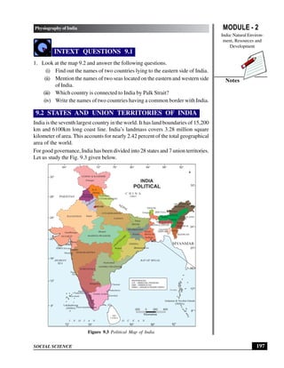 MODULE - 2
India: Natural Environ-
ment, Resources and
Development
197
Physiography of India
SOCIAL SCIENCE
Notes
INTEXT QUESTIONS 9.1
1. Look at the map 9.2 and answer the following questions.
(i) Find out the names of two countries lying to the eastern side of India.
(ii) Mention the names of two seas located on the eastern and western side
of India.
(iii) Which country is connected to India by Palk Strait?
(iv) Write the names of two countries having a common border with India.
9.2 STATES AND UNION TERRITORIES OF INDIA
India is the seventh largest country in the world. It has land boundaries of 15,200
km and 6100km long coast line. India’s landmass covers 3.28 million square
kilometer of area. This accounts for nearly 2.42 percent of the total geographical
area of the world.
For good governance, India has been divided into 28 states and 7 union territories.
Let us study the Fig. 9.3 given below.
Figure 9.3 Political Map of India
200 0 200 400
Kilometres
SRI
LANKA
ARABIAN
SEA
I N D I A N O C E A N
Andaman & Nicobar Islands
(INDIA)
Lakshadweep
(INDIA)
C H I N A
TIBET
NEPAL
BHUTAN
BANGLADESH
PAKISTAN
JAMMU & KASHMIR
H. P.
PUNJAB
UTTARAKHAND
HARYANA
DELHI
RAJASTHAN
UTTARPRADESH
BIHAR
JHARKHAND
MADHYA PRADESH
GUJARAT
MAHARASHTRA
GOA
KARNATAKA
ANDHRA PRADESH
TAMIL NADU
K
E
R
A
L
A
ODISHA
C
H
A
T
T
I
S
G
A
R
H
WEST
BENGAL
ARUNACHAL
PRADESH
ASSAM
NAGALAND
MANIPUR
MIZORAM
MYANMAR
TRIPURA
MEGHALAYA
SIKKIM
Srinagar
Shimla
Dehradun
Chandigarh
Jaipur
Lucknow
Gandhinagar Bhopal
Mumbai
Raipur Bhubaneshwar
Ranchi
Patna
Kolkata
Gangtok
Itanagar
Kohima
Dispur
Shilong
Imphal
Aizawl
Agartala
Hyderabad
Panji
Bangaluru Chennai
Puducherry
Karaikal
Mahe
Thiruvananthapuram
Kavaratti
Port Blair
( Puducherry)
Daman
Silvasa
Diu
(D&D)
(D&D)
D&NH
REFERENCES
H.P. - HIMACHAL PRADESH
D&D - DAMAN & DIU
D&NH - DADAR & NAGAR HAVELI
64° 76° 80°
72° 84° 88° 92°
72° 84°
76° 88° 92°
8°
12°
16°
20°
24°
28°
32°
8°
12°
16°
20°
24°
28°
32°
INDIA
POLITICAL
BAY OF BEGAL
 