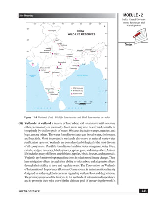 243
Bio-Diversity
SOCIAL SCIENCE
MODULE - 2
India: Natural Environ-
ment, Resources and
Development
Notes
Figure 11.4 National Park, Wildlife Sanctuaries and Bird Sanctuaries in India
(iii) Wetlands: Awetland is an area of land where soil is saturated with moisture
either permanently or seasonally. Such areas may also be covered partially or
completely by shallow pools of water.Wetlands include swamps, marshes, and
bogs, among others.The water found in wetlands can be saltwater, freshwater,
and brackish. Most importantly wetlands also serve as natural wastewater
purification systems. Wetlands are considered as biologically the most diverse
of all ecosystems. Plant life found in wetlands includes mangrove, water lilies,
cattails,sedges,tamarack,blackspruce,cypress,gum,andmanyothers.Animal
life includes many different amphibians, reptiles, birds, insects, and mammals.
Wetlands perform two important functions in relation to climate change.They
havemitigationeffectsthroughtheirabilitytosinkcarbon,andadaptationeffects
through their ability to store and regulate water.The Convention on Wetlands
of International Importance (Ramsar Convention), is an international treaty
designed to address global concerns regarding wetland loss and degradation.
The primary purpose of the treaty is to list wetlands of international importance
and to promote their wise use with the ultimate goal of preserving the world’s
64° 76° 80°
72° 84° 88° 92°
72° 84°
76° 88° 92°
8°
12°
16°
20°
24°
28°
32°
INDIA
I N D I A N O C E A N
200 0 200 400
Kilometres
ARABIAN
SEA
BAY OF BEGAL
Dachigam
Rajaji
Corbet
Dudwa
Banbasa
Sariska
Bharatpur
Ranthambhor
Shivpuri
Gir
Sanjay Gandhi
Kanheri
Kawal Pocharam
Tadoba
Kanha Kisli
Chandra
Prabha
Mahanad Gorumara
Manas
Kaziranga
Rajdewra
Simlipal
Chandoka
Eturnagaram
Ranganthittu
Bandipur
Mudumalai
Wild Sanctuary
Bird Sanctuary
National Park
WILD LIFE RESERVES
8°
12°
16°
20°
24°
28°
32°
 