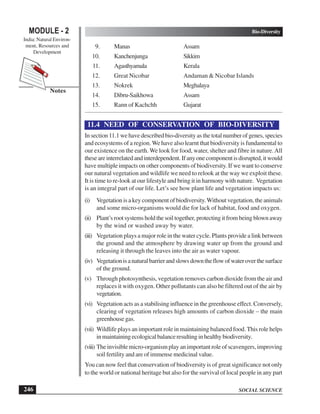 SOCIAL SCIENCE
Bio-Diversity
246
MODULE - 2
India: Natural Environ-
ment, Resources and
Development
Notes
9. Manas Assam
10. Kanchenjunga Sikkim
11. Agasthyamala Kerala
12. Great Nicobar Andaman  Nicobar Islands
13. Nokrek Meghalaya
14. Dibru-Saikhowa Assam
15. Rann of Kachchh Gujarat
11.4 NEED OF CONSERVATION OF BIO-DIVERSITY
In section 11.1 we have described bio-diversity as the total number of genes, species
and ecosystems of a region. We have also learnt that biodiversity is fundamental to
our existence on the earth. We look for food, water, shelter and fibre in nature.All
theseareinterrelatedandinterdependent.Ifanyonecomponentisdisrupted,itwould
have multiple impacts on other components of biodiversity. If we want to conserve
our natural vegetation and wildlife we need to relook at the way we exploit these.
It is time to re-look at our lifestyle and bring it in harmony with nature. Vegetation
is an integral part of our life. Let’s see how plant life and vegetation impacts us:
(i) Vegetation is a key component of biodiversity.Without vegetation, the animals
and some micro-organisms would die for lack of habitat, food and oxygen.
(ii) Plant’s root systems hold the soil together, protecting it from being blown away
by the wind or washed away by water.
(iii) Vegetation plays a major role in the water cycle. Plants provide a link between
the ground and the atmosphere by drawing water up from the ground and
releasing it through the leaves into the air as water vapour.
(iv) Vegetationisanaturalbarrierandslowsdowntheflowofwateroverthesurface
of the ground.
(v) Through photosynthesis, vegetation removes carbon dioxide from the air and
replaces it with oxygen. Other pollutants can also be filtered out of the air by
vegetation.
(vi) Vegetation acts as a stabilising influence in the greenhouse effect. Conversely,
clearing of vegetation releases high amounts of carbon dioxide – the main
greenhouse gas.
(vii) Wildlife plays an important role in maintaining balanced food. This role helps
inmaintainingecologicalbalanceresultinginhealthybiodiversity.
(viii) The invisible micro-organism play an important role of scavengers, improving
soil fertility and are of immense medicinal value.
You can now feel that conservation of biodiversity is of great significance not only
to the world or national heritage but also for the survival of local people in any part
 