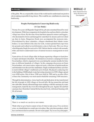 247
Bio-Diversity
SOCIAL SCIENCE
MODULE - 2
India: Natural Environ-
ment, Resources and
Development
Notes
oftheglobe.We as a responsible citizen of the world need to understand our positive
roleinmakingresponsiblelivingchoices.Thiswouldbeour contributioninconserving
biodiversity.
Peoples Participation in Conserving Biodiversity
(A Case Study)
Twenty-five years old Rajender Singh left his job and committed himself to rural
development. With four companions he boarded a bus and travelled to a desolate
village nearAlwar. By this timeAlwar had been opened to miners and loggers,
whodecimateditsforestsanddamageditswatershed.Itsstreamsandriversdried
up, then its farms. Dangerous floods now accompanied the monsoon rains.
Overwhelmed by these calamities, villagers abandoned their Johads (water
bodies).As men shifted to the cities for work, women spirited frail crops from
dry grounds and walked several kilometers a day to find water.This wasAlwar
when Rajendra Singh first arrived in 1985. Before that he worked with nomadic
tribes and tried to understand issues of natural resources management in rural
areas.
Upon advice of a local village elder, he began organizing villagers to learn how
to repair and deepen old johads. He initiated an awareness campaign for Gram
Swawlamban,whichisorganisedeveryyearduringthesummermonthsforforty
days in different hundreds of villages. In this campaign discussion on Gram
Swawlamban, soil conservation, improved seeds, collection of herbal medicine
andshramdanweretheactivitiesundertaken.Singhcoordinatedalltheseactivities
tomeshwiththevillager’s traditional cycle of rituals. He played a catalyzing role
inthebuildingof8600johads(waterharvestingstructures)in1058villagesspread
over 6500 sq.km. Out of these 3500 were built by TBS and as an after effect
of these the community was motivated to build the remaining 5100 structures.
Throughhisdetermination,vision,hardworkanddedication,hehastransformed
the life of people in 1058 villages of Aravali hills. He has turned the arid land
intocultivable,denselyafforestedlargetractsmakingawildlifesanctuarybywater
management, made the dry rivers flow throughout the year.Aquatic life and bird
sanctuaryhaveflourished.Animallifehasbecomelively,withdesertbeamingwith
life all around.
There is so much we can do to save nature.
Think what we give back to nature in lieu of what we take away. If we cut down
atree,weshouldplanttwosmallonesinitsplace.Buyonlythoseproductswhich
have not been tested on animals. Do not waste paper.Try to use recycled paper.
 