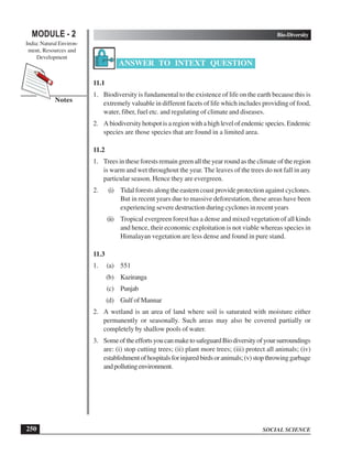 SOCIAL SCIENCE
Bio-Diversity
250
MODULE - 2
India: Natural Environ-
ment, Resources and
Development
Notes
ANSWER TO INTEXT QUESTION
11.1
1. Biodiversity is fundamental to the existence of life on the earth because this is
extremely valuable in different facets of life which includes providing of food,
water, fiber, fuel etc. and regulating of climate and diseases.
2. A biodiversity hotspot is a region with a high level of endemic species. Endemic
species are those species that are found in a limited area.
11.2
1. Trees in these forests remain green all the year round as the climate of the region
is warm and wet throughout the year. The leaves of the trees do not fall in any
particular season. Hence they are evergreen.
2. (i) Tidal forests along the eastern coast provide protection against cyclones.
But in recent years due to massive deforestation, these areas have been
experiencing severe destruction during cyclones in recent years
(ii) Tropical evergreen forest has a dense and mixed vegetation of all kinds
and hence, their economic exploitation is not viable whereas species in
Himalayan vegetation are less dense and found in pure stand.
11.3
1. (a) 551
(b) Kaziranga
(c) Punjab
(d) Gulf of Mannar
2. A wetland is an area of land where soil is saturated with moisture either
permanently or seasonally. Such areas may also be covered partially or
completely by shallow pools of water.
3. SomeoftheeffortsyoucanmaketosafeguardBiodiversityofyoursurroundings
are: (i) stop cutting trees; (ii) plant more trees; (iii) protect all animals; (iv)
establishmentofhospitalsforinjuredbirdsoranimals;(v)stopthrowinggarbage
andpollutingenvironment.
 